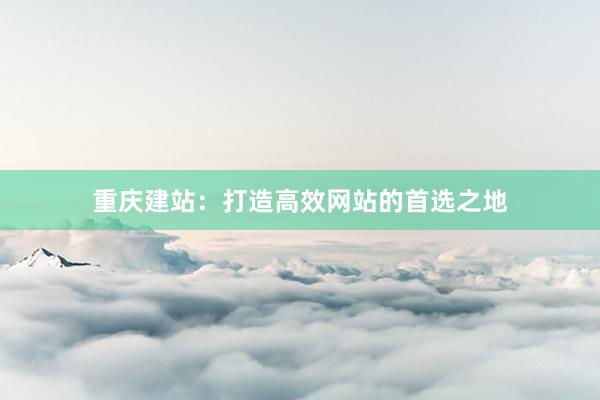 重庆建站：打造高效网站的首选之地